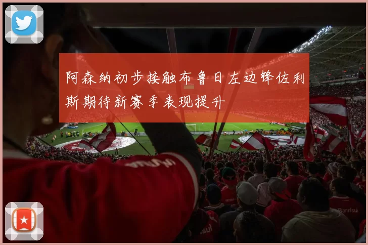 阿森纳初步接触布鲁日左边锋佐利斯期待新赛季表现提升