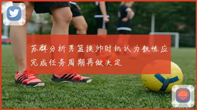 苏群分析男篮换帅时机认为教练应完成任务周期再做决定