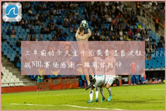 三年前的今天金牛无畏青涩首次征战NBL赛场感谢一路有你陪伴