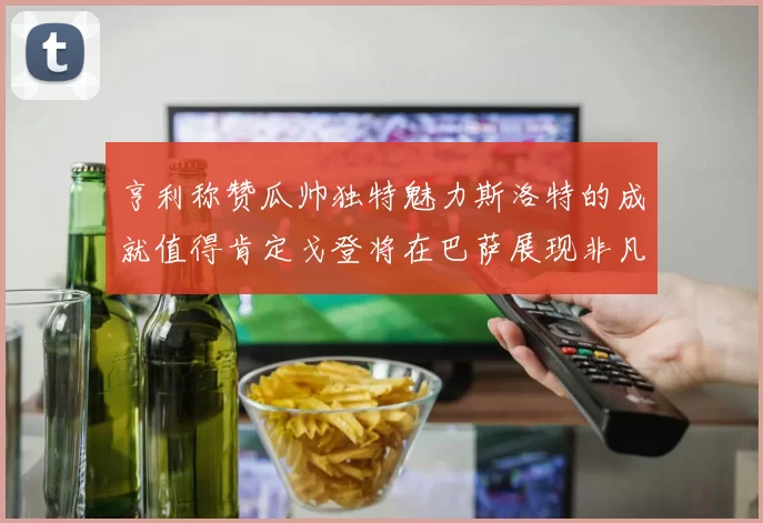 亨利称赞瓜帅独特魅力斯洛特的成就值得肯定戈登将在巴萨展现非凡才华