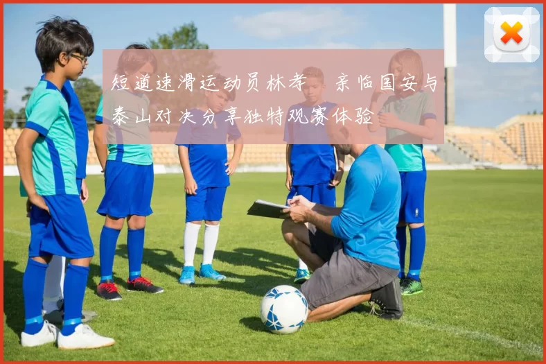 短道速滑运动员林孝埈亲临国安与泰山对决分享独特观赛体验